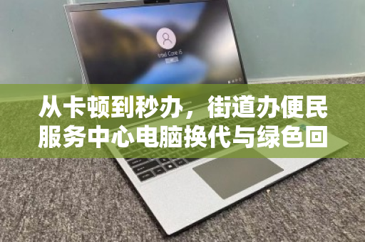 从卡顿到秒办,街道办便民服务中心电脑换代与绿色回收的双赢实践 从卡顿到秒办,街道办便民服务中心电脑换代与绿色回收的双赢实践