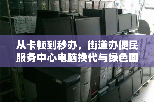 从卡顿到秒办，街道办便民服务中心电脑换代与绿色回收的双赢实践