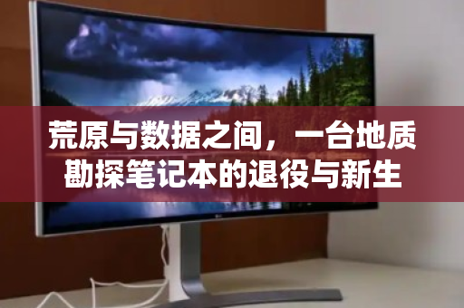 荒原与数据之间,一台地质勘探笔记本的退役与新生 荒原与数据之间,一台地质勘探笔记本的退役与新生