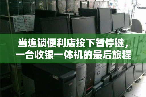 当连锁便利店按下暂停键,一台收银一体机的最后旅程与城市商业的代谢密码 当连锁便利店按下暂停键,一台收银一体机的最后旅程与城市商业的代谢密码