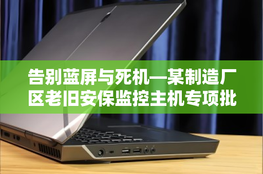告别蓝屏与死机—某制造厂区老旧安保监控主机专项批量回收纪实 告别蓝屏与死机—某制造厂区老旧安保监控主机专项批量回收纪实