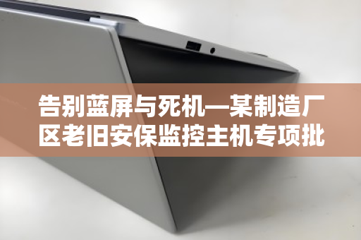 告别蓝屏与死机—某制造厂区老旧安保监控主机专项批量回收纪实