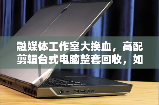 融媒体工作室大换血,高配剪辑台式电脑整套回收,如何让旧设备变成新动力? 融媒体工作室大换血,高配剪辑台式电脑整套回收,如何让旧设备变成新动力?