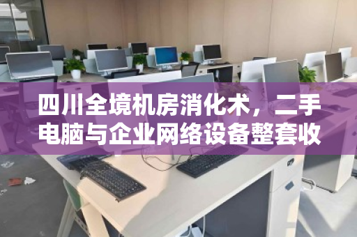 四川全境机房消化术，二手电脑与企业网络设备整套收购，如何盘活沉默资产？