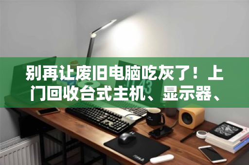 别再让废旧电脑吃灰了!上门回收台式主机、显示器、一体机,让电子垃圾变成意外惊喜 别再让废旧电脑吃灰了!上门回收台式主机、显示器、一体机,让电子垃圾变成意外惊喜