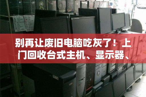 别再让废旧电脑吃灰了！上门回收台式主机、显示器、一体机，让电子垃圾变成意外惊喜