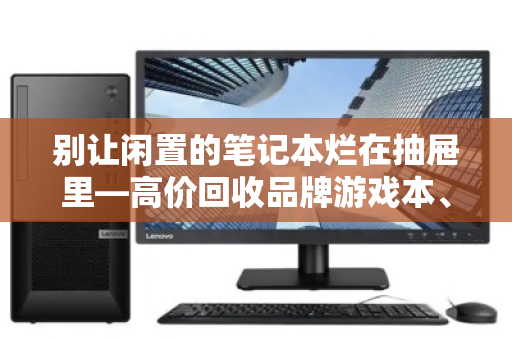 别让闲置的笔记本烂在抽屉里—高价回收品牌游戏本、办公本、故障报废本,一套流程帮你回血 别让闲置的笔记本烂在抽屉里—高价回收品牌游戏本、办公本、故障报废本,一套流程帮你回血