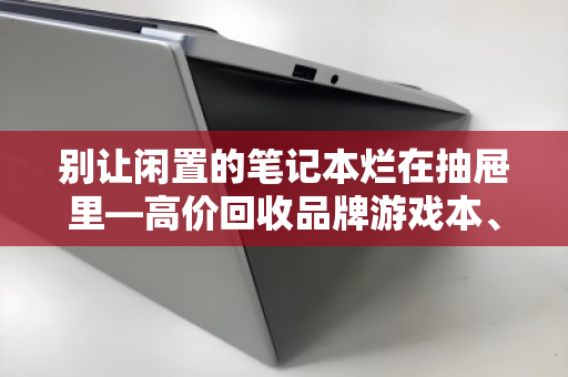 别让闲置的笔记本烂在抽屉里—高价回收品牌游戏本、办公本、故障报废本，一套流程帮你回血