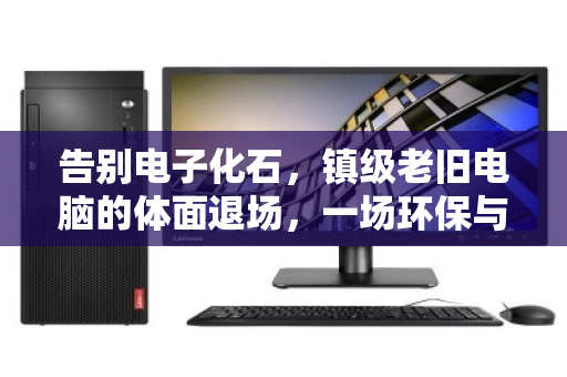 告别电子化石,镇级老旧电脑的体面退场,一场环保与数据的双向奔赴 告别电子化石,镇级老旧电脑的体面退场,一场环保与数据的双向奔赴