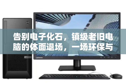 告别电子化石,镇级老旧电脑的体面退场,一场环保与数据的双向奔赴 告别电子化石,镇级老旧电脑的体面退场,一场环保与数据的双向奔赴
