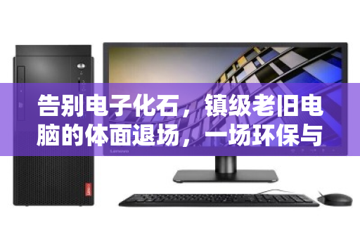 告别电子化石，镇级老旧电脑的体面退场，一场环保与数据的双向奔赴