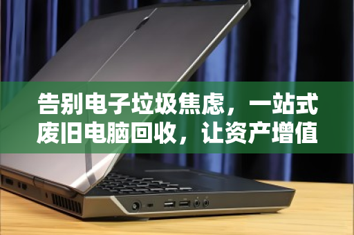 告别电子垃圾焦虑，一站式废旧电脑回收，让资产增值与数据安全双赢