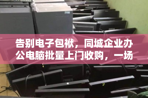 告别电子包袱,同城企业办公电脑批量上门收购,一场高效与价值的双向奔赴 告别电子包袱,同城企业办公电脑批量上门收购,一场高效与价值的双向奔赴