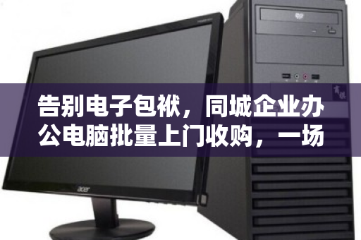 告别电子包袱,同城企业办公电脑批量上门收购,一场高效与价值的双向奔赴 告别电子包袱,同城企业办公电脑批量上门收购,一场高效与价值的双向奔赴
