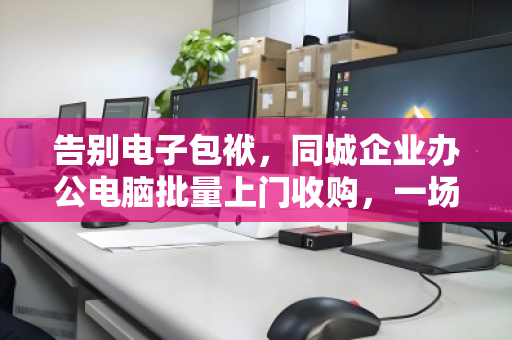 告别电子包袱，同城企业办公电脑批量上门收购，一场高效与价值的双向奔赴