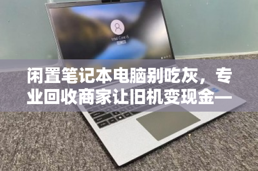 闲置笔记本电脑别吃灰,专业回收商家让旧机变现金—你的数码资产该活过来了 闲置笔记本电脑别吃灰,专业回收商家让旧机变现金—你的数码资产该活过来了