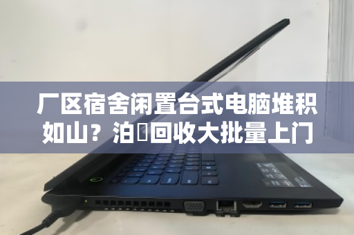 厂区宿舍闲置台式电脑堆积如山？泊祎回收大批量上门，让资产变现金更省心