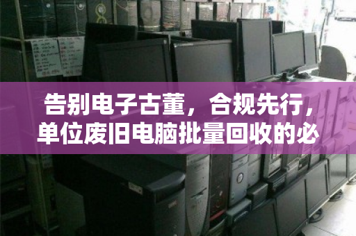 告别电子古董，合规先行，单位废旧电脑批量回收的必修课与最优解