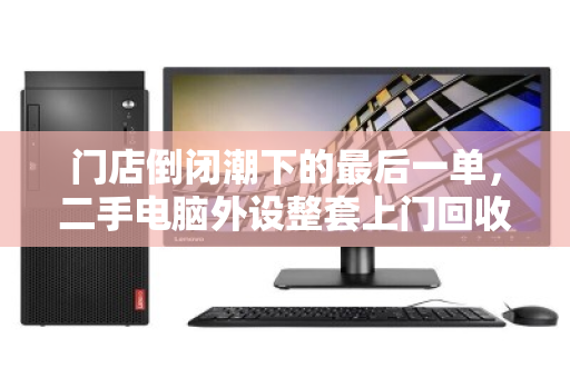 门店倒闭潮下的最后一单,二手电脑外设整套上门回收,如何让老板止损又安心? 门店倒闭潮下的最后一单,二手电脑外设整套上门回收,如何让老板止损又安心?