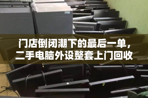 门店倒闭潮下的最后一单，二手电脑外设整套上门回收，如何让老板止损又安心？
