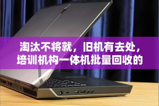 淘汰不将就,旧机有去处,培训机构一体机批量回收的省心经 淘汰不将就,旧机有去处,培训机构一体机批量回收的省心经