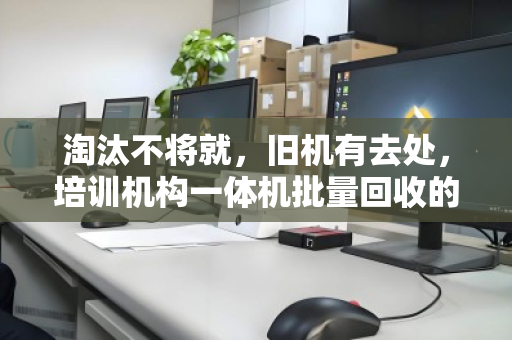 淘汰不将就,旧机有去处,培训机构一体机批量回收的省心经 淘汰不将就,旧机有去处,培训机构一体机批量回收的省心经