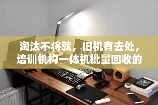 淘汰不将就，旧机有去处，培训机构一体机批量回收的省心经