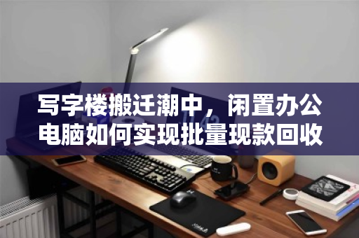 写字楼搬迁潮中,闲置办公电脑如何实现批量现款回收的价值最大化? 写字楼搬迁潮中,闲置办公电脑如何实现批量现款回收的价值最大化?