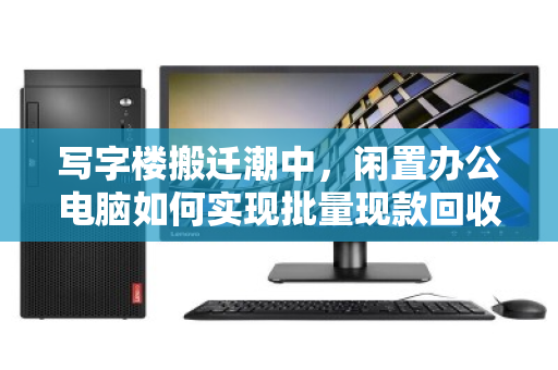 写字楼搬迁潮中,闲置办公电脑如何实现批量现款回收的价值最大化? 写字楼搬迁潮中,闲置办公电脑如何实现批量现款回收的价值最大化?