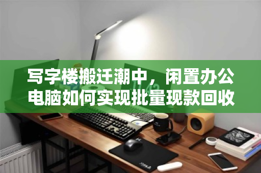 写字楼搬迁潮中，闲置办公电脑如何实现批量现款回收的价值最大化？