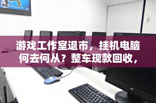 游戏工作室退市,挂机电脑何去何从?整车现款回收,让资产软着陆 游戏工作室退市,挂机电脑何去何从?整车现款回收,让资产软着陆