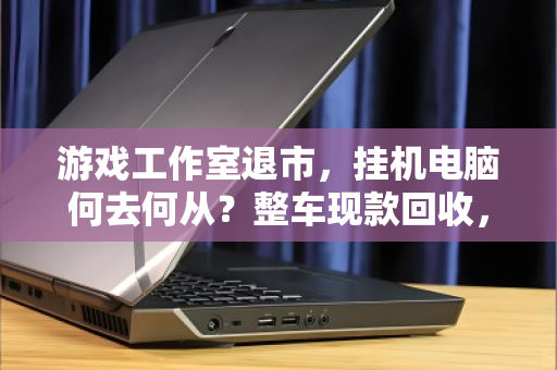 游戏工作室退市,挂机电脑何去何从?整车现款回收,让资产软着陆 游戏工作室退市,挂机电脑何去何从?整车现款回收,让资产软着陆