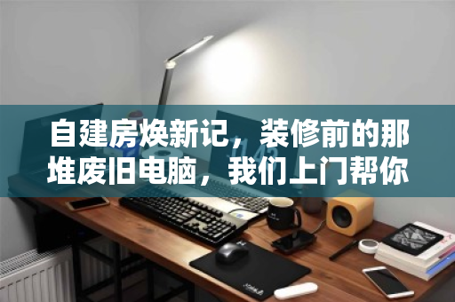 自建房焕新记,装修前的那堆废旧电脑,我们上门帮你轻装出发 自建房焕新记,装修前的那堆废旧电脑,我们上门帮你轻装出发