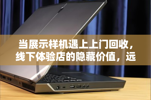 当展示样机遇上上门回收,线下体验店的隐藏价值,远不止卖货那么简单 当展示样机遇上上门回收,线下体验店的隐藏价值,远不止卖货那么简单