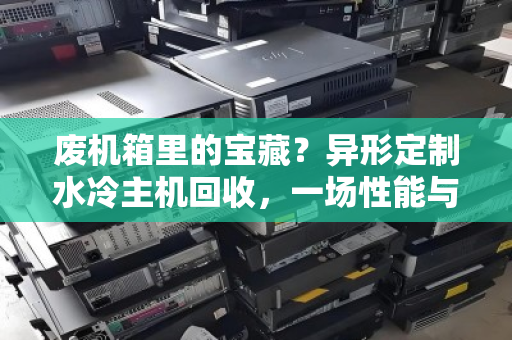 废机箱里的宝藏?异形定制水冷主机回收,一场性能与颜值的终极告别 废机箱里的宝藏?异形定制水冷主机回收,一场性能与颜值的终极告别
