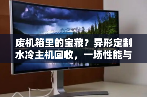 废机箱里的宝藏？异形定制水冷主机回收，一场性能与颜值的终极告别