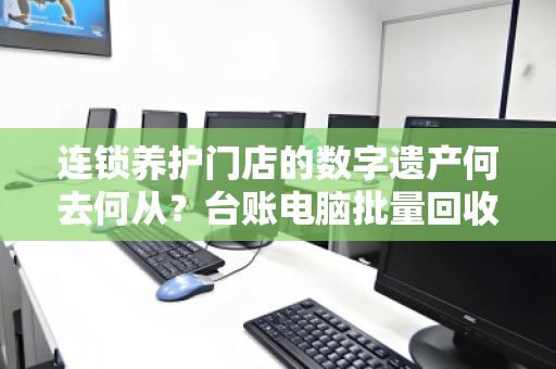 连锁养护门店的数字遗产何去何从?台账电脑批量回收的破局之道 连锁养护门店的数字遗产何去何从?台账电脑批量回收的破局之道