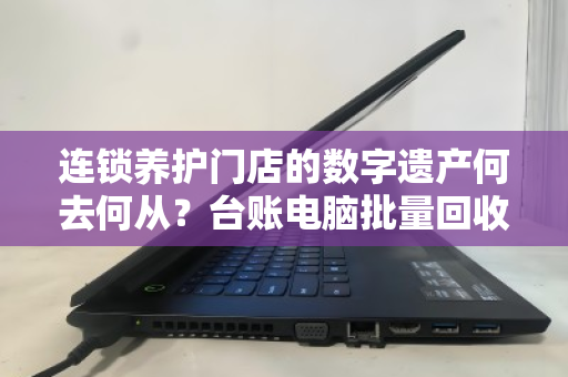 连锁养护门店的数字遗产何去何从?台账电脑批量回收的破局之道 连锁养护门店的数字遗产何去何从?台账电脑批量回收的破局之道