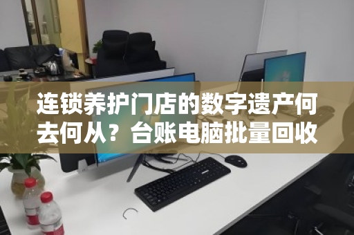 连锁养护门店的数字遗产何去何从？台账电脑批量回收的破局之道