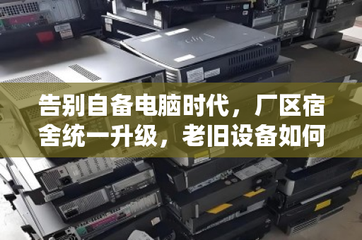 告别自备电脑时代,厂区宿舍统一升级,老旧设备如何体面退场? 告别自备电脑时代,厂区宿舍统一升级,老旧设备如何体面退场?