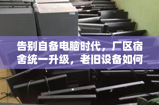 告别自备电脑时代,厂区宿舍统一升级,老旧设备如何体面退场? 告别自备电脑时代,厂区宿舍统一升级,老旧设备如何体面退场?