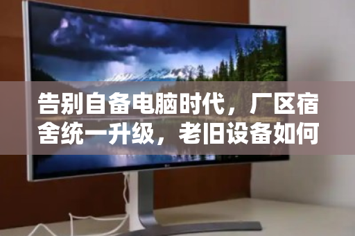 告别自备电脑时代，厂区宿舍统一升级，老旧设备如何体面退场？
