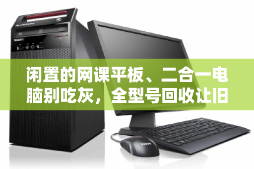 闲置的网课平板、二合一电脑别吃灰，全型号回收让旧设备焕发第二春