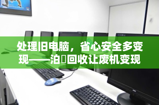 处理旧电脑,省心安全多变现——泊祎回收让废机变现金 处理旧电脑,省心安全多变现——泊祎回收让废机变现金