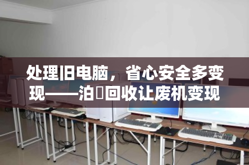 处理旧电脑,省心安全多变现——泊祎回收让废机变现金 处理旧电脑,省心安全多变现——泊祎回收让废机变现金