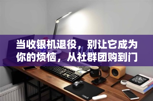 当收银机退役，别让它成为你的烦恼，从社群团购到门店，一次靠谱的回收之旅