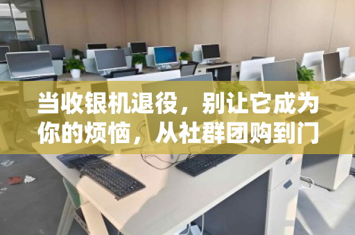 当收银机退役，别让它成为你的烦恼，从社群团购到门店，一次靠谱的回收之旅
