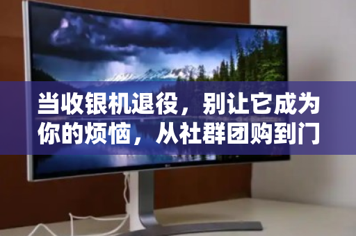当收银机退役，别让它成为你的烦恼，从社群团购到门店，一次靠谱的回收之旅