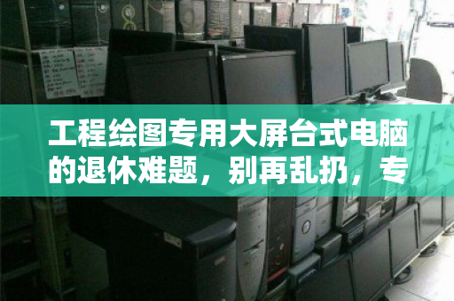工程绘图专用大屏台式电脑的退休难题,别再乱扔,专属回收才是正道 工程绘图专用大屏台式电脑的退休难题,别再乱扔,专属回收才是正道