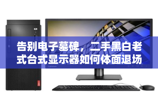 告别电子墓碑,二手黑白老式台式显示器如何体面退场? 告别电子墓碑,二手黑白老式台式显示器如何体面退场?